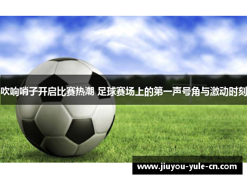 吹响哨子开启比赛热潮 足球赛场上的第一声号角与激动时刻