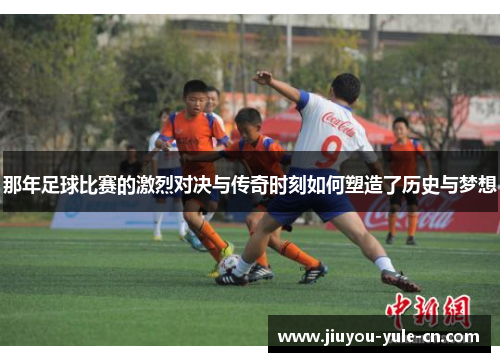 那年足球比赛的激烈对决与传奇时刻如何塑造了历史与梦想